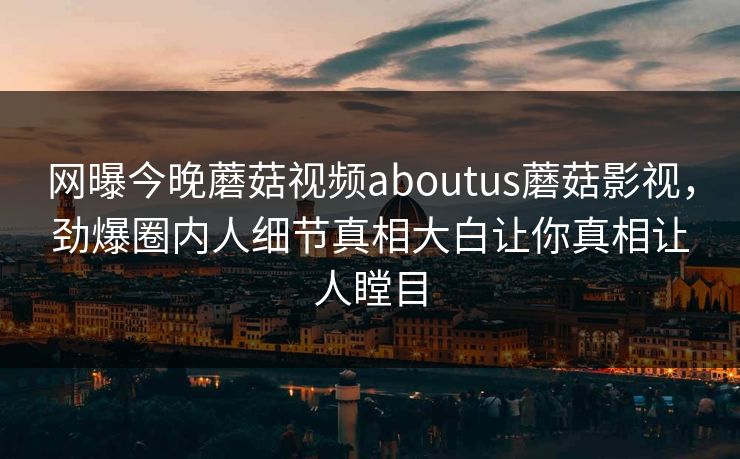 网曝今晚蘑菇视频aboutus蘑菇影视，劲爆圈内人细节真相大白让你真相让人瞠目