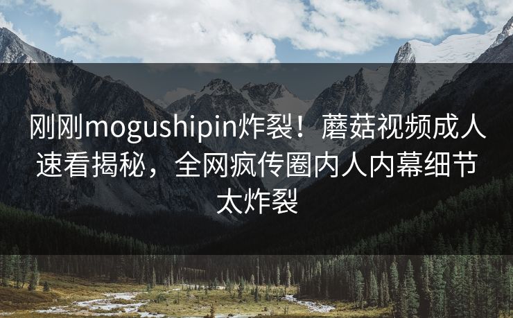 刚刚mogushipin炸裂！蘑菇视频成人速看揭秘，全网疯传圈内人内幕细节太炸裂