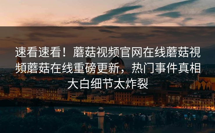 速看速看！蘑菇视频官网在线蘑菇視頻蘑菇在线重磅更新，热门事件真相大白细节太炸裂