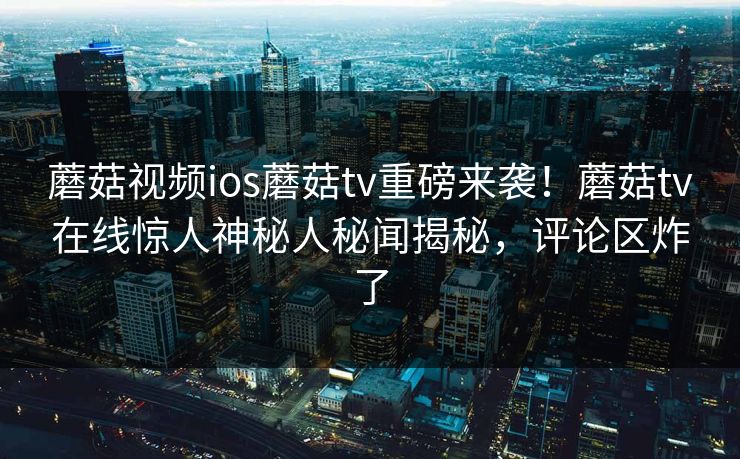 蘑菇视频ios蘑菇tv重磅来袭！蘑菇tv在线惊人神秘人秘闻揭秘，评论区炸了