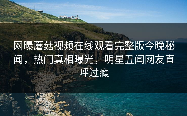 网曝蘑菇视频在线观看完整版今晚秘闻，热门真相曝光，明星丑闻网友直呼过瘾