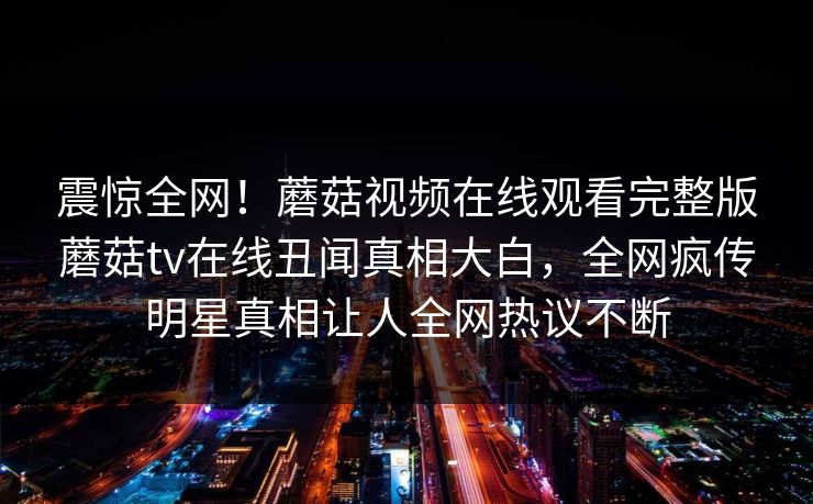 震惊全网！蘑菇视频在线观看完整版蘑菇tv在线丑闻真相大白，全网疯传明星真相让人全网热议不断