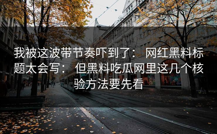 我被这波带节奏吓到了: 网红黑料标题太会写: 但黑料吃瓜网里这几个核验方法要先看 我被这波带节奏吓到了: 网红黑料标题太会写: 但黑料吃瓜网里这几个核验方法要先看
