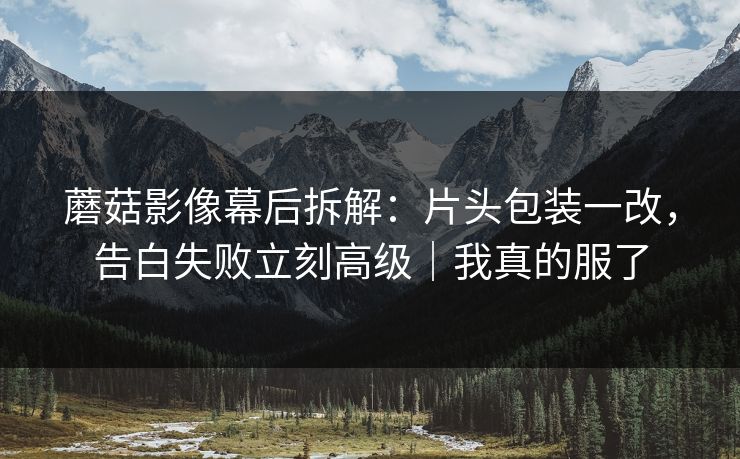 蘑菇影像幕后拆解：片头包装一改，告白失败立刻高级｜我真的服了