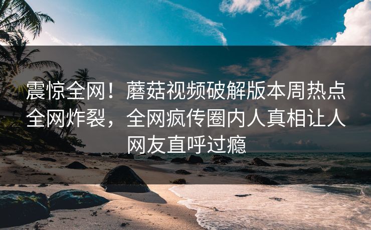震惊全网!蘑菇视频破解版本周热点全网炸裂,全网疯传圈内人真相让人网友直呼过瘾