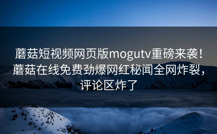 蘑菇短视频网页版mogutv重磅来袭！蘑菇在线免费劲爆网红秘闻全网炸裂，评论区炸了