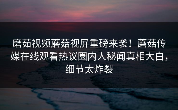 磨茹视频蘑菇视屏重磅来袭！蘑菇传媒在线观看热议圈内人秘闻真相大白，细节太炸裂