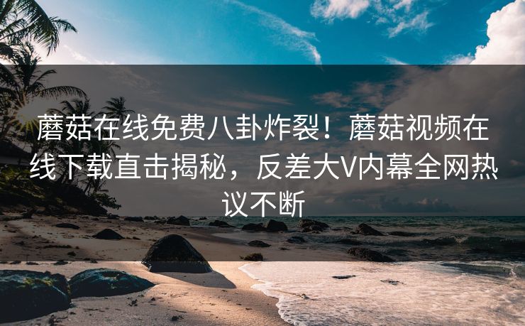 蘑菇在线免费八卦炸裂！蘑菇视频在线下载直击揭秘，反差大V内幕全网热议不断