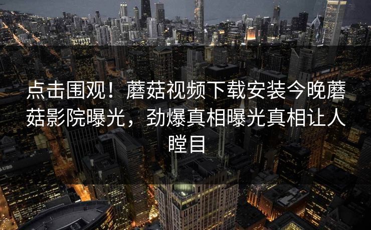 点击围观！蘑菇视频下载安装今晚蘑菇影院曝光，劲爆真相曝光真相让人瞠目