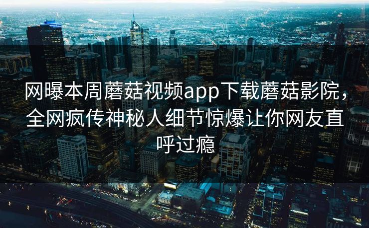 网曝本周蘑菇视频app下载蘑菇影院，全网疯传神秘人细节惊爆让你网友直呼过瘾