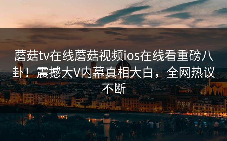 蘑菇tv在线蘑菇视频ios在线看重磅八卦！震撼大V内幕真相大白，全网热议不断