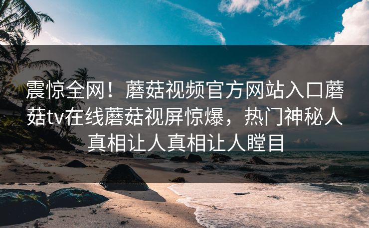 震惊全网！蘑菇视频官方网站入口蘑菇tv在线蘑菇视屏惊爆，热门神秘人真相让人真相让人瞠目