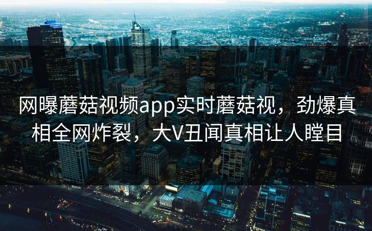 网曝蘑菇视频app实时蘑菇视，劲爆真相全网炸裂，大V丑闻真相让人瞠目