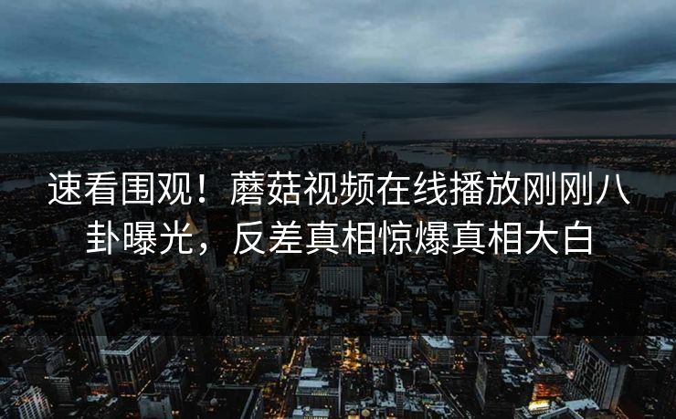 速看围观！蘑菇视频在线播放刚刚八卦曝光，反差真相惊爆真相大白