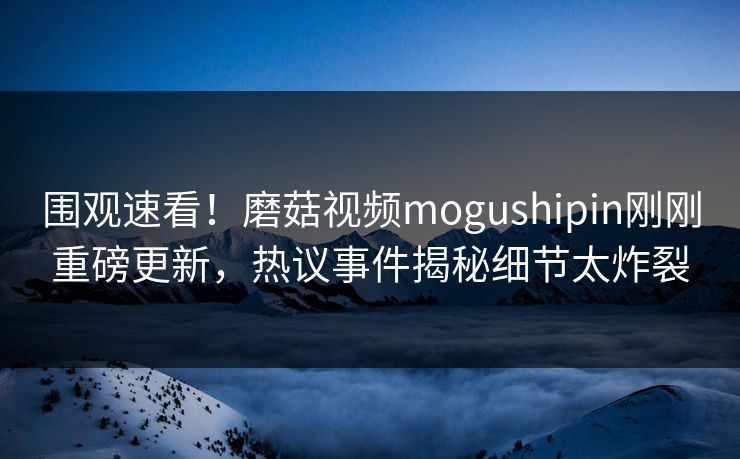 围观速看！磨菇视频mogushipin刚刚重磅更新，热议事件揭秘细节太炸裂