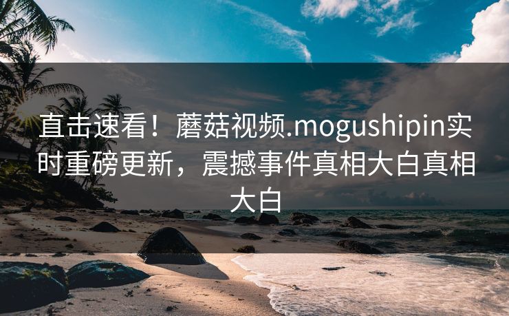 直击速看！蘑菇视频.mogushipin实时重磅更新，震撼事件真相大白真相大白