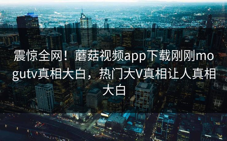 震惊全网！蘑菇视频app下载刚刚mogutv真相大白，热门大V真相让人真相大白