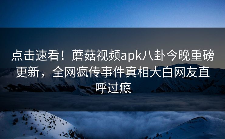 点击速看！蘑菇视频apk八卦今晚重磅更新，全网疯传事件真相大白网友直呼过瘾