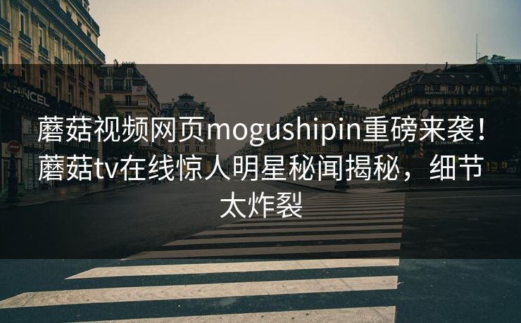 蘑菇视频网页mogushipin重磅来袭！蘑菇tv在线惊人明星秘闻揭秘，细节太炸裂