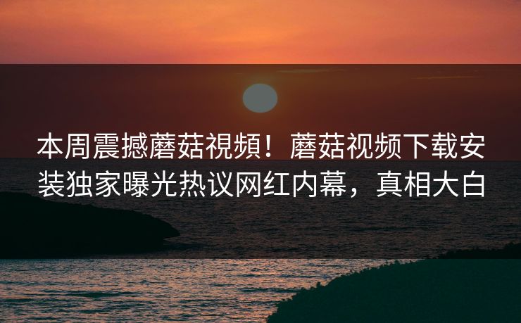 本周震撼蘑菇視頻！蘑菇视频下载安装独家曝光热议网红内幕，真相大白