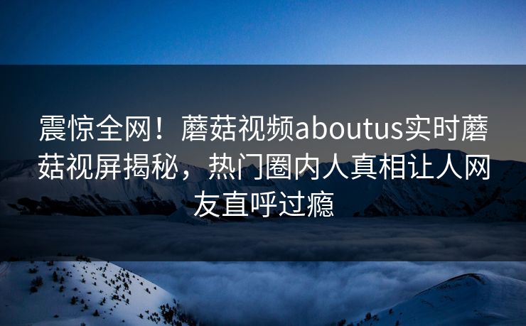震惊全网！蘑菇视频aboutus实时蘑菇视屏揭秘，热门圈内人真相让人网友直呼过瘾