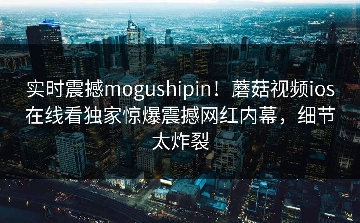 实时震撼mogushipin！蘑菇视频ios在线看独家惊爆震撼网红内幕，细节太炸裂