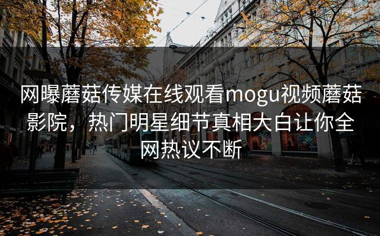 网曝蘑菇传媒在线观看mogu视频蘑菇影院，热门明星细节真相大白让你全网热议不断