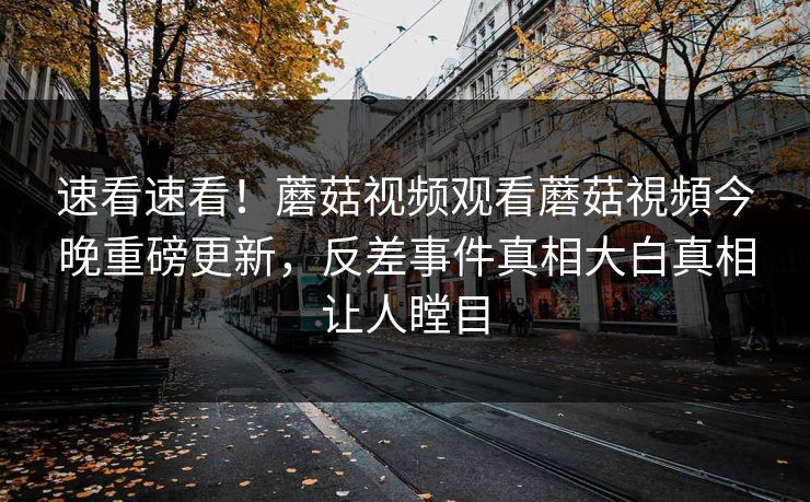 速看速看！蘑菇视频观看蘑菇視頻今晚重磅更新，反差事件真相大白真相让人瞠目