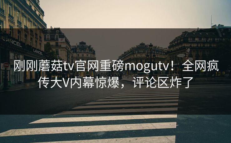 刚刚蘑菇tv官网重磅mogutv！全网疯传大V内幕惊爆，评论区炸了