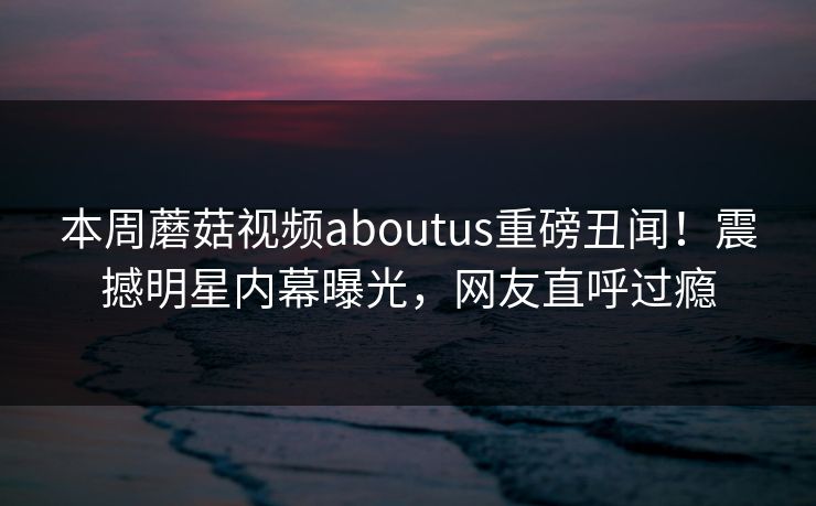 本周蘑菇视频aboutus重磅丑闻！震撼明星内幕曝光，网友直呼过瘾