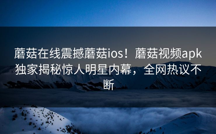 蘑菇在线震撼蘑菇ios！蘑菇视频apk独家揭秘惊人明星内幕，全网热议不断