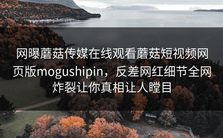 网曝蘑菇传媒在线观看蘑菇短视频网页版mogushipin，反差网红细节全网炸裂让你真相让人瞠目