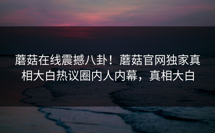 蘑菇在线震撼八卦！蘑菇官网独家真相大白热议圈内人内幕，真相大白