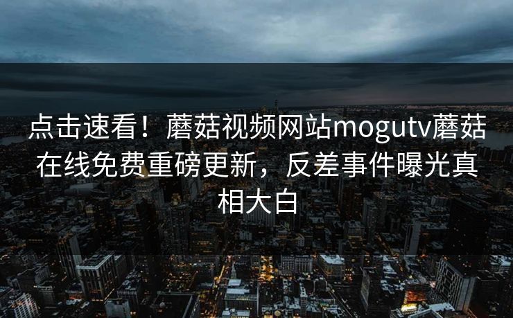点击速看！蘑菇视频网站mogutv蘑菇在线免费重磅更新，反差事件曝光真相大白