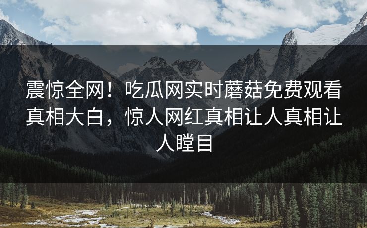震惊全网！吃瓜网实时蘑菇免费观看真相大白，惊人网红真相让人真相让人瞠目