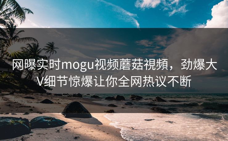 网曝实时mogu视频蘑菇視頻，劲爆大V细节惊爆让你全网热议不断