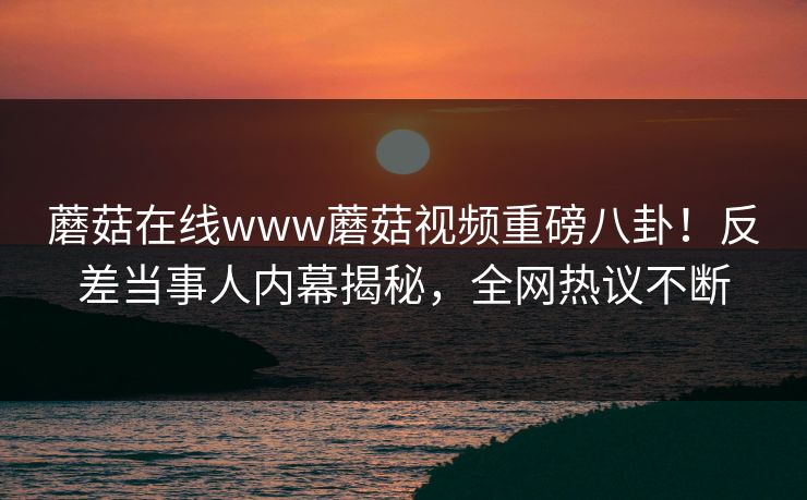蘑菇在线www蘑菇视频重磅八卦！反差当事人内幕揭秘，全网热议不断
