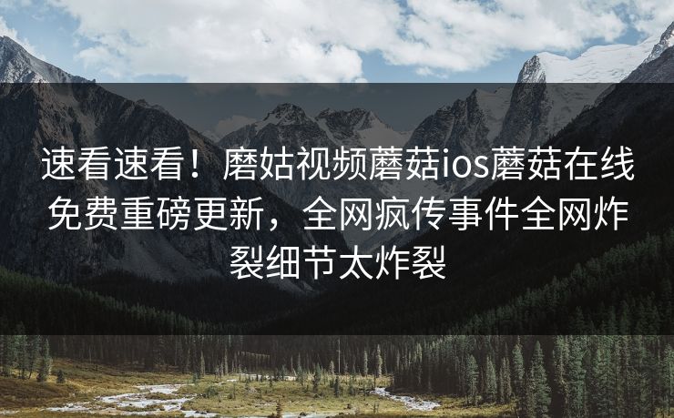 速看速看！磨姑视频蘑菇ios蘑菇在线免费重磅更新，全网疯传事件全网炸裂细节太炸裂