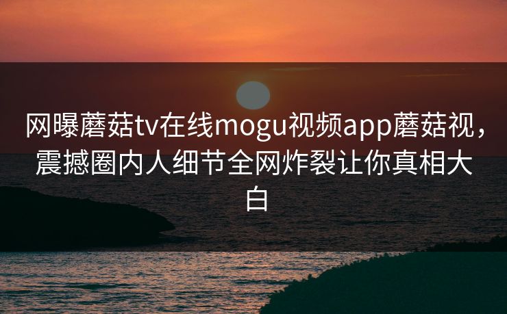 网曝蘑菇tv在线mogu视频app蘑菇视，震撼圈内人细节全网炸裂让你真相大白