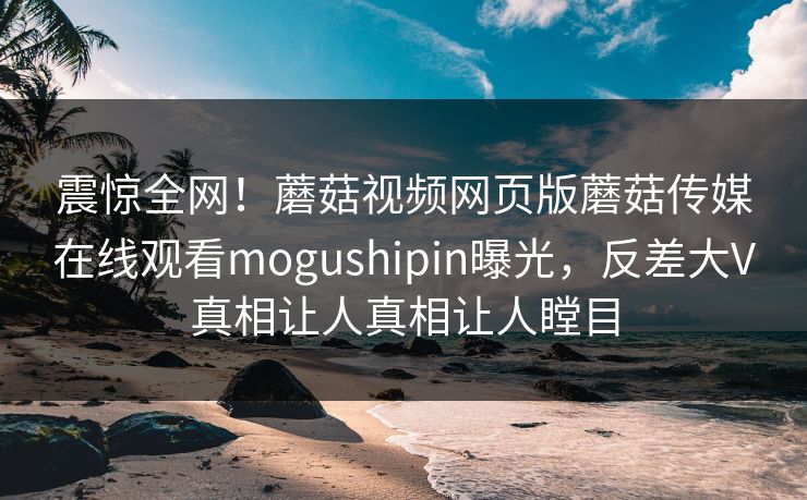 震惊全网！蘑菇视频网页版蘑菇传媒在线观看mogushipin曝光，反差大V真相让人真相让人瞠目