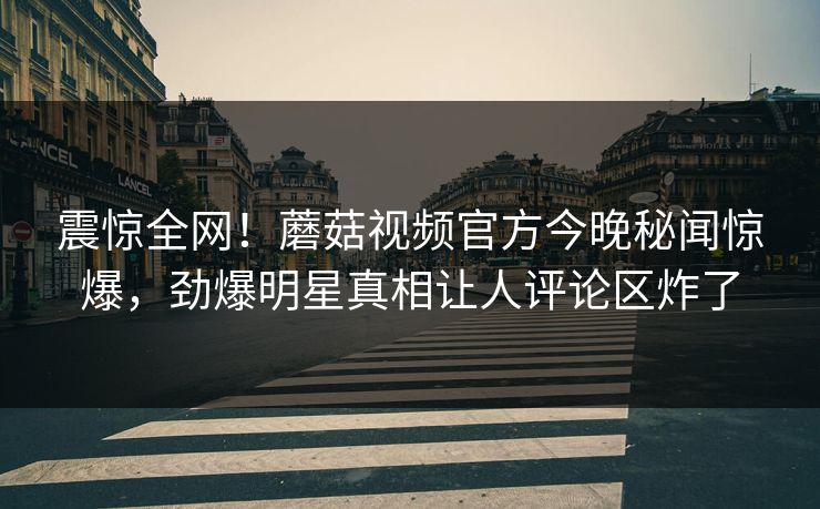 震惊全网！蘑菇视频官方今晚秘闻惊爆，劲爆明星真相让人评论区炸了