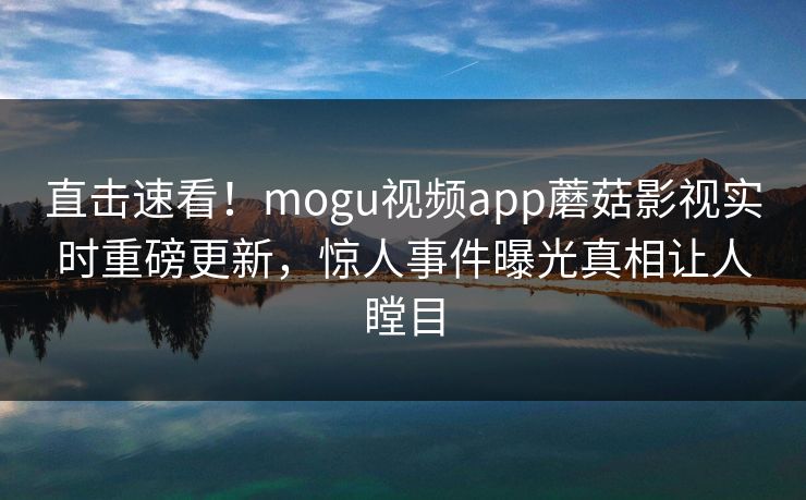 直击速看！mogu视频app蘑菇影视实时重磅更新，惊人事件曝光真相让人瞠目