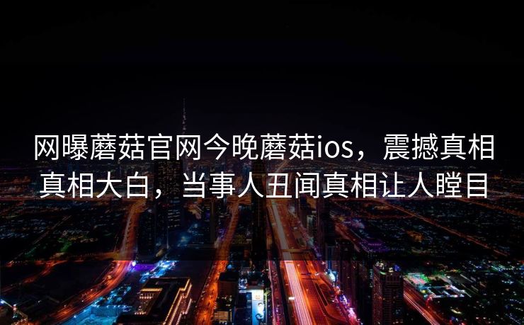 网曝蘑菇官网今晚蘑菇ios，震撼真相真相大白，当事人丑闻真相让人瞠目