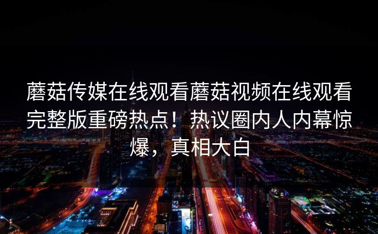 蘑菇传媒在线观看蘑菇视频在线观看完整版重磅热点！热议圈内人内幕惊爆，真相大白