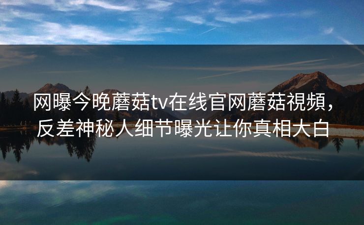 网曝今晚蘑菇tv在线官网蘑菇視頻，反差神秘人细节曝光让你真相大白