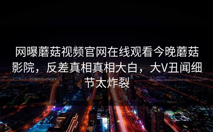 网曝蘑菇视频官网在线观看今晚蘑菇影院，反差真相真相大白，大V丑闻细节太炸裂