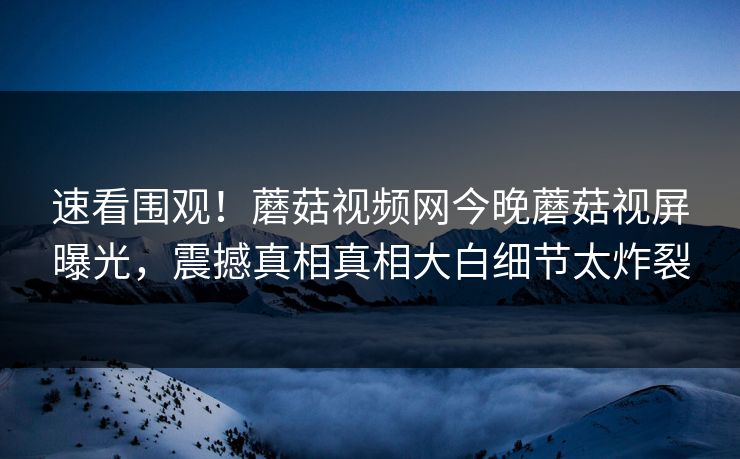 速看围观！蘑菇视频网今晚蘑菇视屏曝光，震撼真相真相大白细节太炸裂