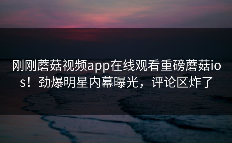 刚刚蘑菇视频app在线观看重磅蘑菇ios！劲爆明星内幕曝光，评论区炸了