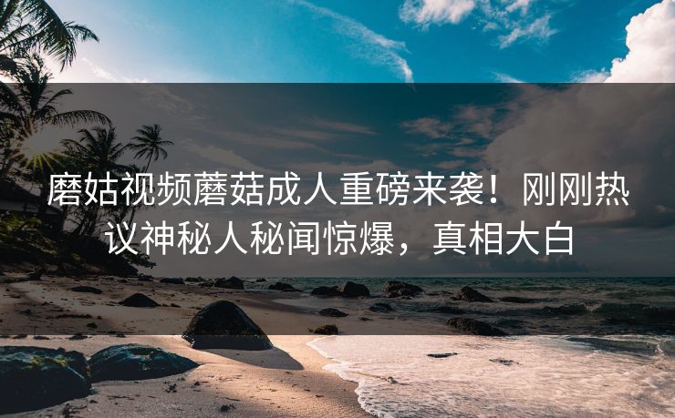 磨姑视频蘑菇成人重磅来袭！刚刚热议神秘人秘闻惊爆，真相大白