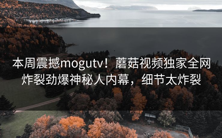 本周震撼mogutv！蘑菇视频独家全网炸裂劲爆神秘人内幕，细节太炸裂
